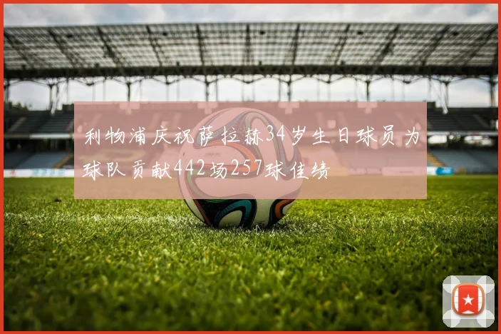 利物浦庆祝萨拉赫34岁生日球员为球队贡献442场257球佳绩