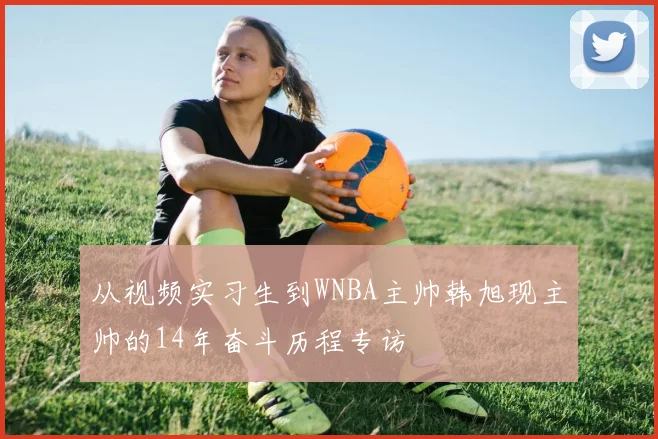 从视频实习生到WNBA主帅韩旭现主帅的14年奋斗历程专访