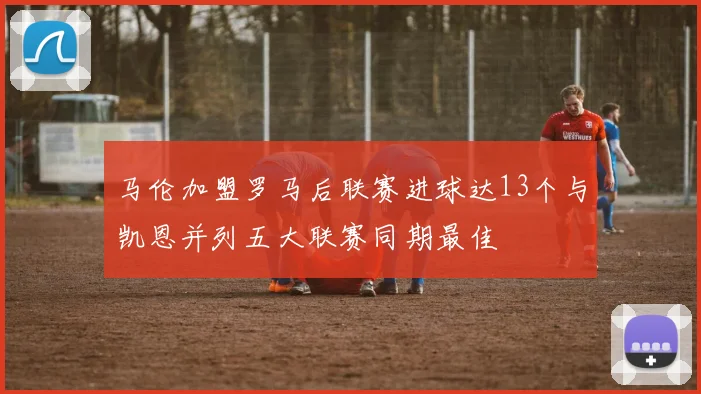 马伦加盟罗马后联赛进球达13个与凯恩并列五大联赛同期最佳