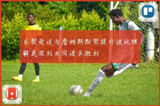 东契奇谈与詹姆斯默契提升彼此理解更深刻共同追求胜利