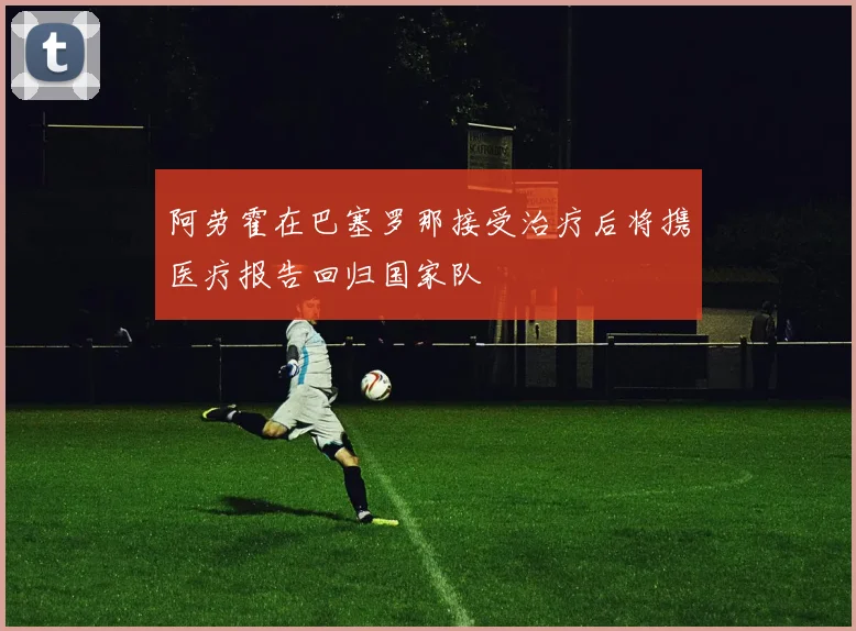 阿劳霍在巴塞罗那接受治疗后将携医疗报告回归国家队