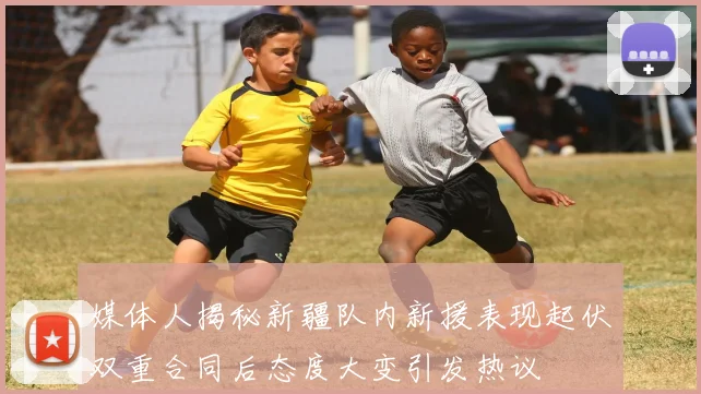 媒体人揭秘新疆队内新援表现起伏双重合同后态度大变引发热议