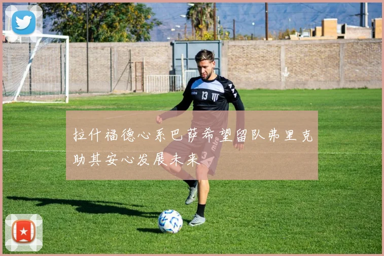拉什福德心系巴萨希望留队弗里克助其安心发展未来