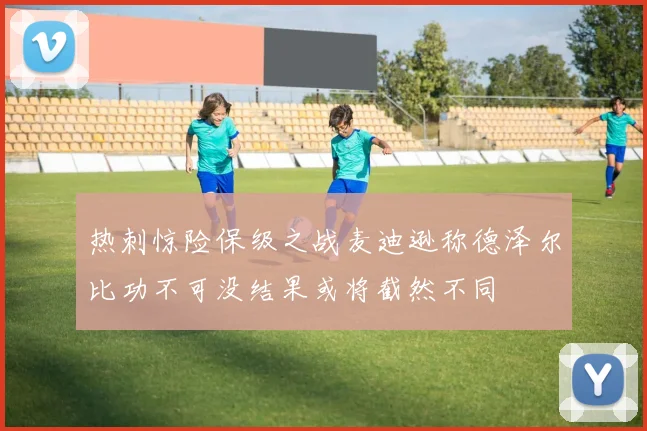 热刺惊险保级之战麦迪逊称德泽尔比功不可没结果或将截然不同