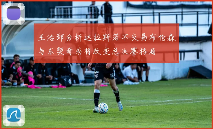 王治郅分析达拉斯若不交易布伦森与东契奇或将改变总决赛格局