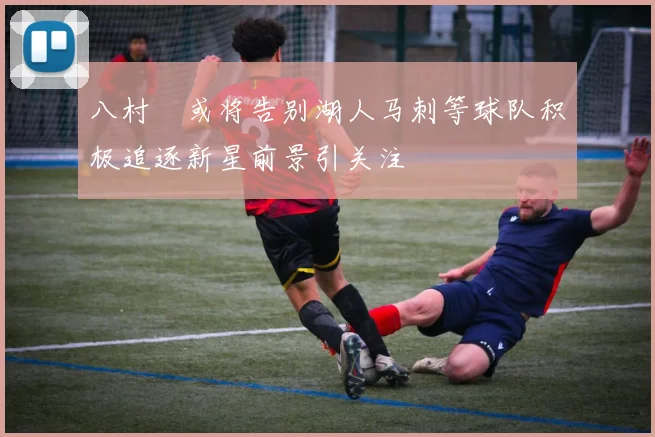 八村塁或将告别湖人马刺等球队积极追逐新星前景引关注