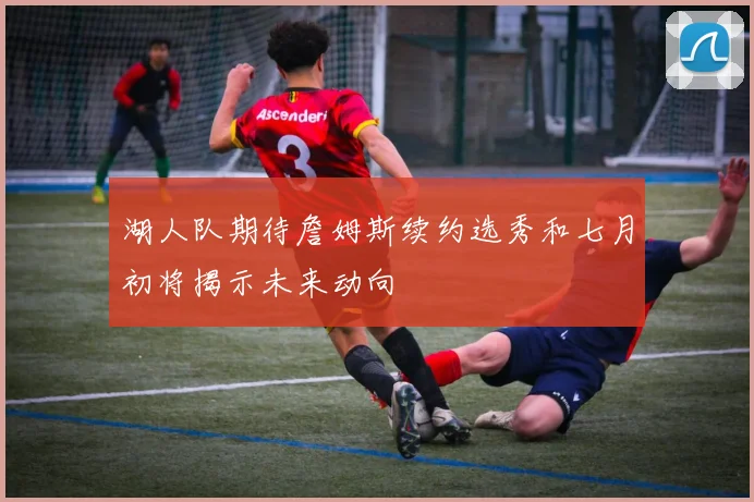 湖人队期待詹姆斯续约选秀和七月初将揭示未来动向