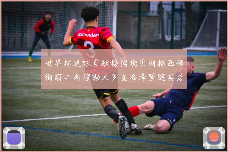 世界杯进球贡献榜揭晓贝利梅西领衔前二老穆勒大罗克洛泽紧随其后